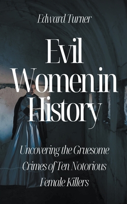 Evil Women in History: Uncovering the Gruesome Crimes of Ten Notorious Female Killers - Turner, Edward