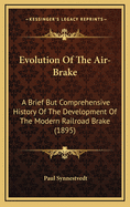 Evolution of the Air-Brake: A Brief But Comprehensive History of the Development of the Modern Railroad Brake, from the Earliest Conception Contained in the Simple Lever, Up To, and Including, the Most Approved Forms of the Present Day