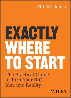 Exactly Where to Start: The Practical Guide to Turn Your Big Idea Into Reality - Jones, Phil M