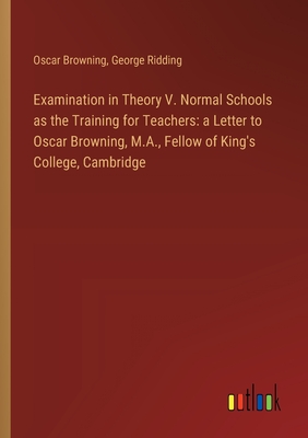 Examination in Theory V. Normal Schools as the Training for Teachers: a Letter to Oscar Browning, M.A., Fellow of King's College, Cambridge - Browning, Oscar, and Ridding, George