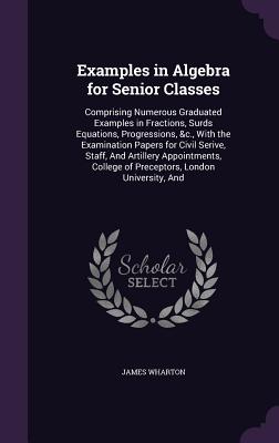 Examples in Algebra for Senior Classes: Comprising Numerous Graduated Examples in Fractions, Surds Equations, Progressions, &c., With the Examination Papers for Civil Serive, Staff, And Artillery Appointments, College of Preceptors, London University, And - Wharton, James