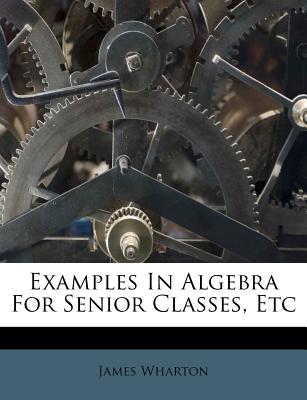 Examples in Algebra for Senior Classes, Etc - Wharton, James
