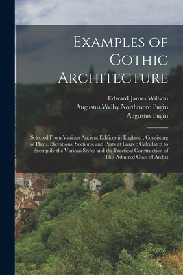 Examples of Gothic Architecture: Selected From Various Ancient Edifices in England; Consisting of Plans, Elevations, Sections, and Parts at Large; Calculated to Exemplify the Various Styles and the Practical Construction of This Admired Class of Archit - Pugin, Augustus Welby Northmore, and Willson, Edward James