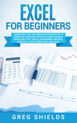 Excel for beginners: Learn Excel 2016, Including an Introduction to Formulas, Functions, Graphs, Charts, Macros, Modelling, Pivot Tables, Dashboards, Reports, Statistics, Excel Power Query, and More - Shields, Greg