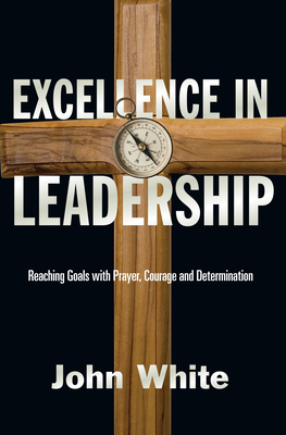 Excellence in Leadership: Reaching Goals with Prayer, Courage and Determination - White, John