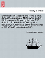 Excursions in Madeira and Porto Santo, During the Autumn of 1823, While on His Third Voyage to Africa; By the Late T. E. Bowdich.to Which Is Added, by Mrs. Bowdich, I. a Narrative of the Continuance of the Voyage to Its Completion.