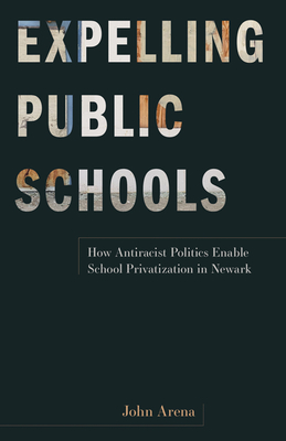 Expelling Public Schools: How Antiracist Politics Enable School Privatization in Newark - Arena, John