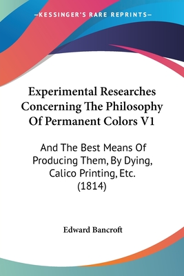 Experimental Researches Concerning The Philosophy Of Permanent Colors V1: And The Best Means Of Producing Them, By Dying, Calico Printing, Etc. (1814) - Bancroft, Edward