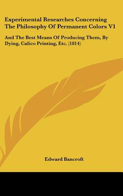 Experimental Researches Concerning The Philosophy Of Permanent Colors V1: And The Best Means Of Producing Them, By Dying, Calico Printing, Etc. (1814) - Bancroft, Edward