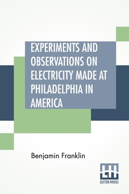 Experiments And Observations On Electricity Made At Philadelphia In America: And Communicated In Several Letters To Mr. P. Collinson, Of London - Franklin, Benjamin