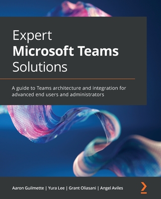 Expert Microsoft Teams Solutions: A guide to Teams architecture and integration for advanced end users and administrators - Guilmette, Aaron, and Lee, Yura, and Oliasani, Grant