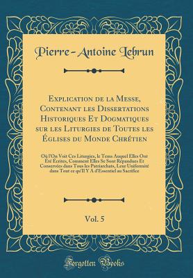 Explication de la Messe, Contenant Les Dissertations Historiques Et Dogmatiques Sur Les Liturgies de Toutes Les glises Du Monde Chrtien, Vol. 5: O l'On Voit Ces Liturgies, Le Tems Auquel Elles Ont t crites, Comment Elles Se Sont Rpandues Et - Lebrun, Pierre-Antoine