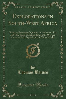 Explorations in South-West Africa: Being an Account of a Journey in the Years 1861 and 1862 from Walvisch Bay, on the Western Coast, to Lake Ngami and the Victoria Falls (Classic Reprint) - Baines, Thomas