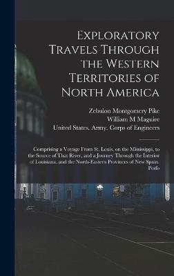 Exploratory Travels Through the Western Territories of North America: Comprising a Voyage From St. Louis, on the Mississippi, to the Source of That River, and a Journey Through the Interior of Louisiana, and the North-eastern Provinces of New Spain. Perfo - Pike, Zebulon Montgomery, and United States Army Corps of Engineers (Creator), and Maguire, William M