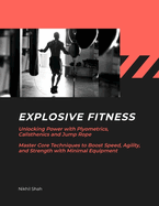 Explosive Fitness: Unlocking Power with Plyometrics, Calisthenics and Jump Rope Master Core Techniques to Boost Speed, Agility, and Strength with Minimal Equipment