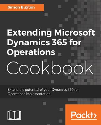 Extending Microsoft Dynamics 365 for Operations Cookbook: Create and extend real-world solutions using Dynamics 365 Operations - Buxton, Simon