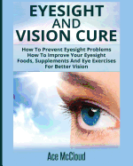 Eyesight And Vision Cure: How To Prevent Eyesight Problems: How To Improve Your Eyesight: Foods, Supplements And Eye Exercises For Better Vision