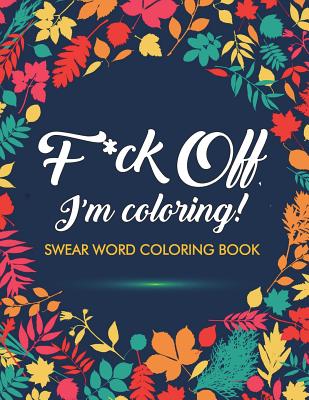 F*ck Off, I'm Coloring! Swear Word Coloring Book: 40 Cuss Words and Insults to Color & Relax: Adult Coloring Books - Adult Coloring Books, and Swear Word Coloring Book, and Swear Word Adult Coloring Book