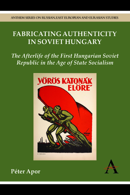 Fabricating Authenticity in Soviet Hungary: The Afterlife of the First Hungarian Soviet Republic in the Age of State Socialism - Apor, Pter