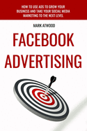 Facebook Advertising: How To Use Ads To Grow Your Business And Take Your Social Media Marketing To The Next Level