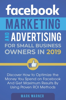 Facebook Marketing and Advertising for Small Business Owners in 2019: Discover How to Optimize the Money You Spend on Facebook And Get Maximum Results By Using Proven ROI Methods - Warner, Mark
