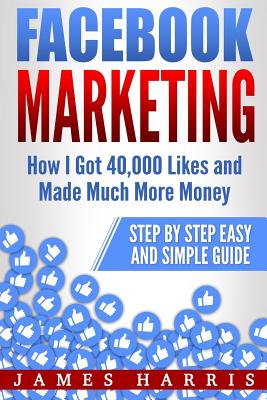 Facebook Marketing: How I Got 40,000 Likes and Made Much More Money - Step by Step Easy and Simple Guide - Harris, James