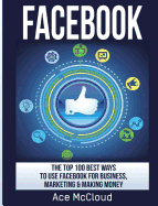 Facebook: The Top 100 Best Ways to Use Facebook for Business, Marketing, & Making Money