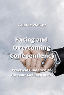 Facing and Overcoming Codependency: Practical Guidance To Fix Your Codependency