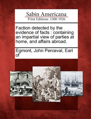 Faction Detected by the Evidence of Facts: Containing an Impartial View of Parties at Home, and Affairs Abroad. - Egmont, John Perceval Earl of (Creator)