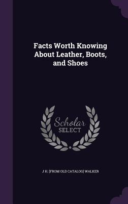 Facts Worth Knowing About Leather, Boots, and Shoes - Walker, J H [From Old Catalog]