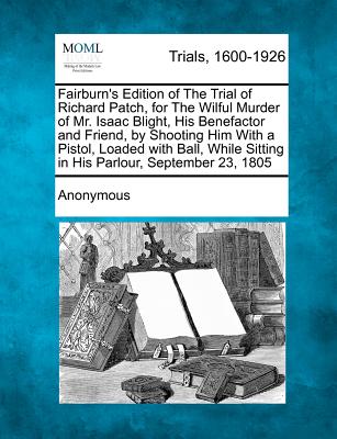 Fairburn's Edition of the Trial of Richard Patch, for the Wilful Murder of Mr. Isaac Blight, His Benefactor and Friend, by Shooting Him with a Pistol, Loaded with Ball, While Sitting in His Parlour, September 23, 1805 - Anonymous