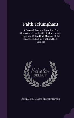 Faith Triumphant: A Funeral Sermon, Preached On Occasion of the Death of Mrs. James. Together With a Brief Memoir of the Deceased, by Her Husband [J.a. James] - James, John Angell, and Redford, George