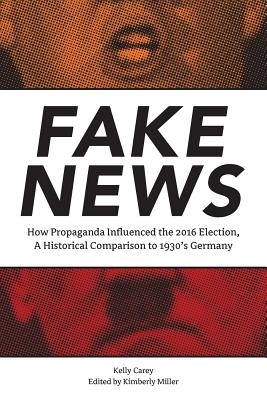 Fake News: How Propaganda Influenced the 2016 Election, A Historical Comparison to 1930's Germany - Miller, Kim (Editor), and Carey, Kelly