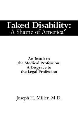 Faked Disability: A Shame of America: An Insult to the Medical Profession, A Disgrace to the Legal Profession - Miller, Joseph H