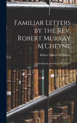 Familiar Letters by the Rev. Robert Murray M'Cheyne: Containing an Account of His Travels - M'Cheyne, Robert Murray