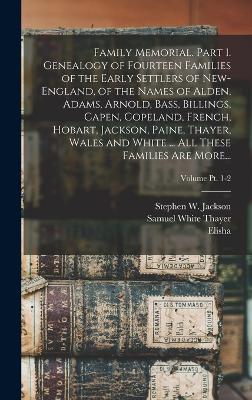 Family Memorial. Part 1. Genealogy of Fourteen Families of the Early Settlers of New-England, of the Names of Alden, Adams, Arnold, Bass, Billings, Capen, Copeland, French, Hobart, Jackson, Paine, Thayer, Wales and White ... All These Families Are More... - Thayer, Elisha 1785-1860, and Thayer, Samuel White B 1783 (Creator), and Jackson, Stephen W B 1787 (Creator)