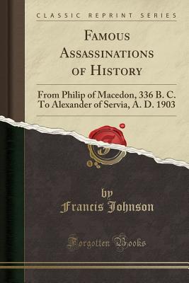 Famous Assassinations of History: From Philip of Macedon, 336 B. C. to Alexander of Servia, A. D. 1903 (Classic Reprint) - Johnson, Francis, Dr.