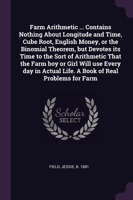 Farm Arithmetic ... Contains Nothing About Longitude and Time, Cube Root, English Money, or the Binomial Theorem, but Devotes its Time to the Sort of Arithmetic That the Farm boy or Girl Will use Every day in Actual Life. A Book of Real Problems for Farm - Field, Jessie