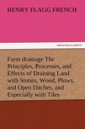 Farm Drainage the Principles, Processes, and Effects of Draining Land with Stones, Wood, Plows, and Open Ditches, and Especially with Tiles