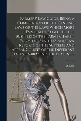 Farmers' Law Guide. Being a Compilation of the General Laws or the Laws Which More Especially Relate to the Business of the Farmer, Taken From the Statutes and Law Reports of the Supreme and Appeal Courts of the Different States, Embracing the Leading... - Cole, A