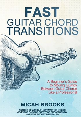 Fast Guitar Chord Transitions: A Beginner's Guide to Moving Quickly Between Guitar Chords Like a Professional - Brooks, Micah