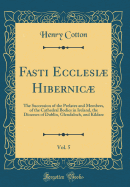 Fasti Ecclesi Hibernic, Vol. 5: The Succession of the Prelates and Members, of the Cathedral Bodies in Ireland, the Dioceses of Dublin, Glendaloch, and Kildare (Classic Reprint)