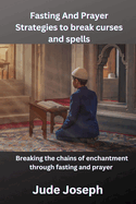 Fasting and Prayer strategies to Break Curses and Spells: Breaking chains Of Enchantment through fasting and prayer