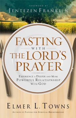 Fasting with the Lord's Prayer: Experience a Deeper and More Powerful Relationship with God - Towns, Elmer L, and Franklin, Jentezen (Foreword by)