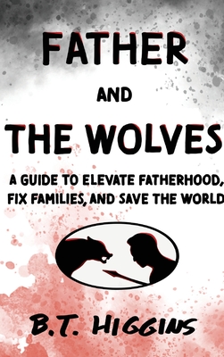 Father and The Wolves: A Guide to Elevate Fatherhood, Fix Families, and Save the World! - Higgins, B T