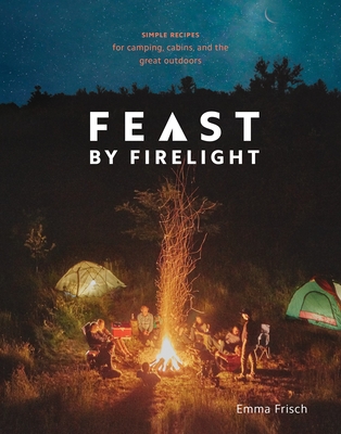 Feast by Firelight: Simple Recipes for Camping, Cabins, and the Great Outdoors [A Cookbook] - Frisch, Emma