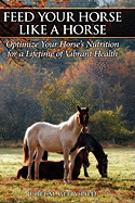 Feed Your Horse Like a Horse: Optimize Your Horse's Nutrition for a Lifetime of Vibrant Health