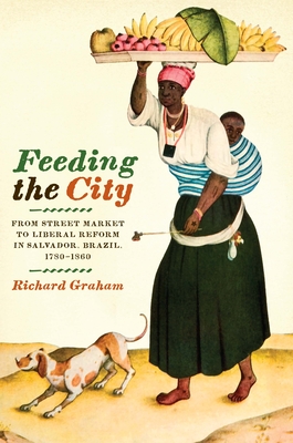 Feeding the City: From Street Market to Liberal Reform in Salvador, Brazil, 1780-1860 - Graham, Richard