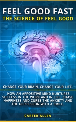 Feel Good Fast: The Science of Feel Good. Change your Brain, Change your Life. How an Appositive Mind Nurtures Success in the Work and in Life - Allen, Carter