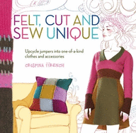 Felt Cut and Sew Unique: Upcycle Jumpers into One-of-a-Kind Clothes and Accessories